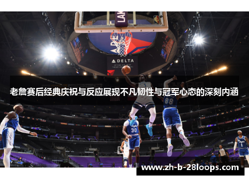 老詹赛后经典庆祝与反应展现不凡韧性与冠军心态的深刻内涵 老詹赛后经典庆祝与反应展现不凡韧性与冠军心态的深刻内涵