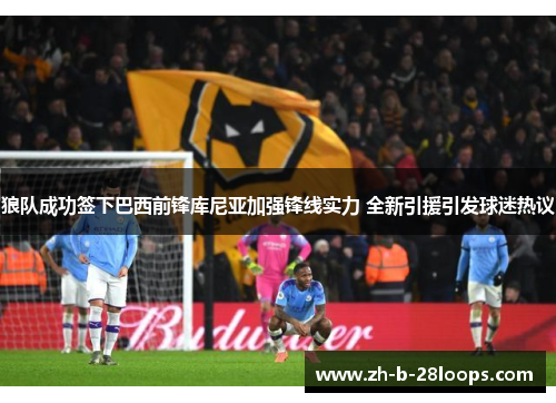 狼队成功签下巴西前锋库尼亚加强锋线实力 全新引援引发球迷热议